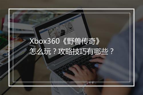 Xbox360《野兽传奇》怎么玩？攻略技巧有哪些？