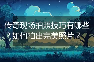 传奇现场拍照技巧有哪些？如何拍出完美照片？