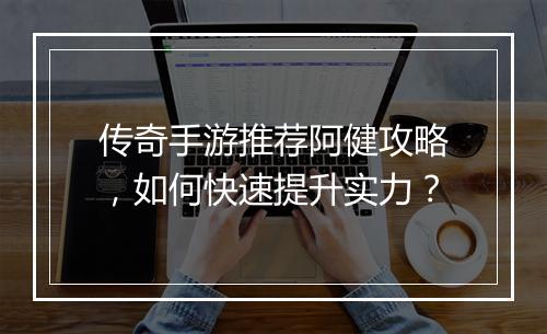 传奇手游推荐阿健攻略，如何快速提升实力？