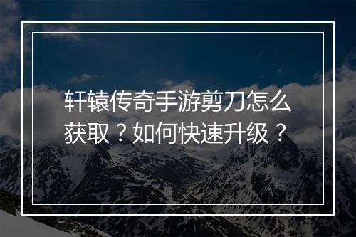 轩辕传奇手游剪刀怎么获取？如何快速升级？