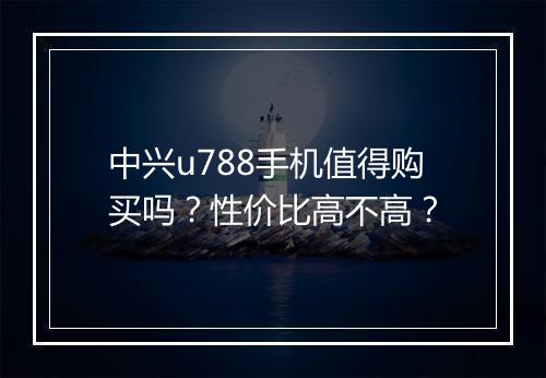 中兴u788手机值得购买吗？性价比高不高？