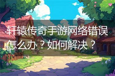 轩辕传奇手游网络错误怎么办？如何解决？