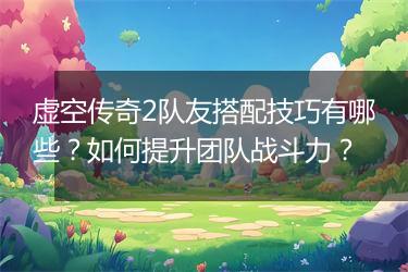 虚空传奇2队友搭配技巧有哪些？如何提升团队战斗力？