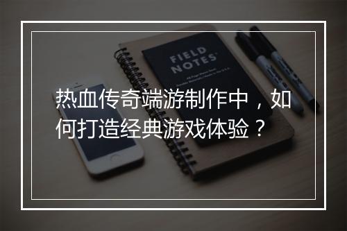 热血传奇端游制作中，如何打造经典游戏体验？