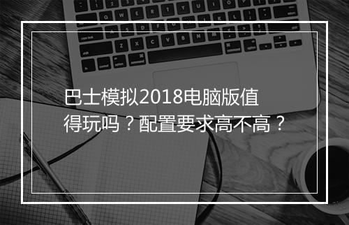 巴士模拟2018电脑版值得玩吗？配置要求高不高？