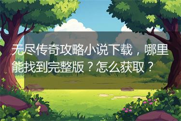 无尽传奇攻略小说下载，哪里能找到完整版？怎么获取？