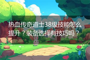 热血传奇道士38级技能怎么提升？装备选择有技巧吗？