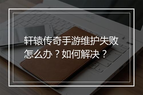 轩辕传奇手游维护失败怎么办？如何解决？