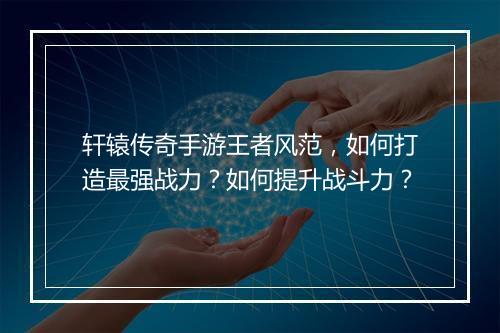 轩辕传奇手游王者风范，如何打造最强战力？如何提升战斗力？