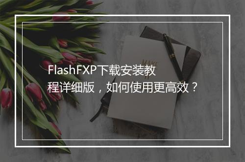 FlashFXP下载安装教程详细版，如何使用更高效？