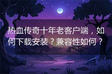 热血传奇十年老客户端，如何下载安装？兼容性如何？