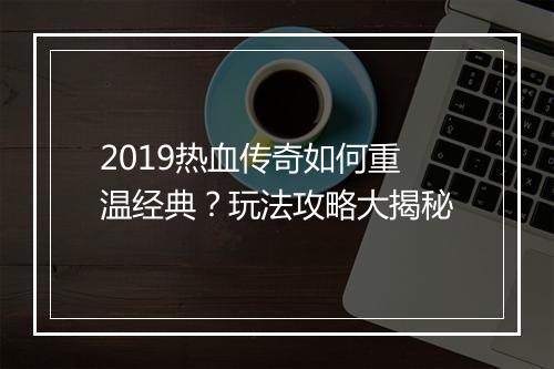 2019热血传奇如何重温经典？玩法攻略大揭秘