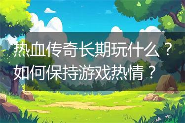 热血传奇长期玩什么？如何保持游戏热情？