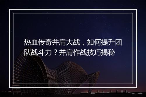 热血传奇并肩大战，如何提升团队战斗力？并肩作战技巧揭秘