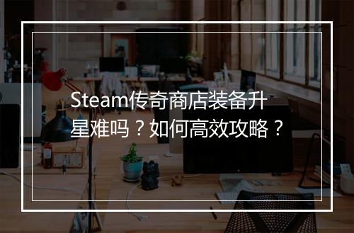 Steam传奇商店装备升星难吗?如何高效攻略?