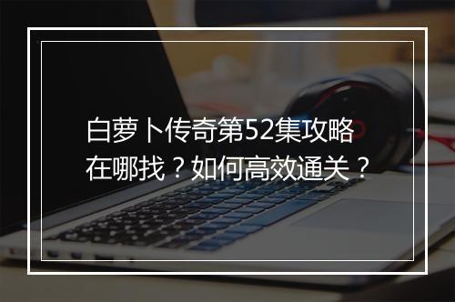 白萝卜传奇第52集攻略在哪找？如何高效通关？