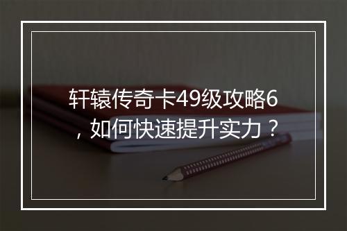 轩辕传奇卡49级攻略6，如何快速提升实力？