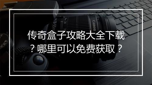 传奇盒子攻略大全下载？哪里可以免费获取？