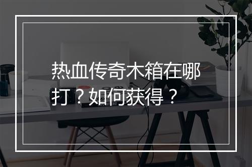 热血传奇木箱在哪打？如何获得？