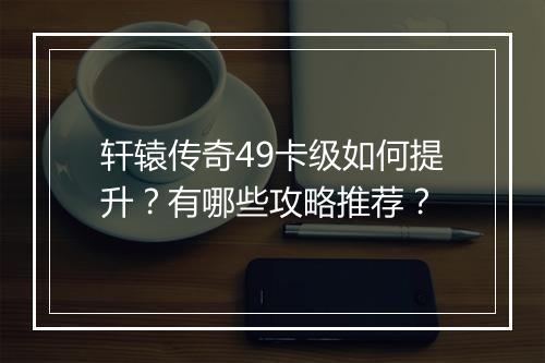 轩辕传奇49卡级如何提升？有哪些攻略推荐？
