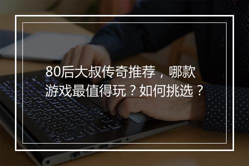 80后大叔传奇推荐，哪款游戏最值得玩？如何挑选？