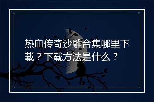 热血传奇沙雕合集哪里下载？下载方法是什么？