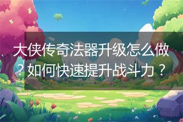 大侠传奇法器升级怎么做？如何快速提升战斗力？