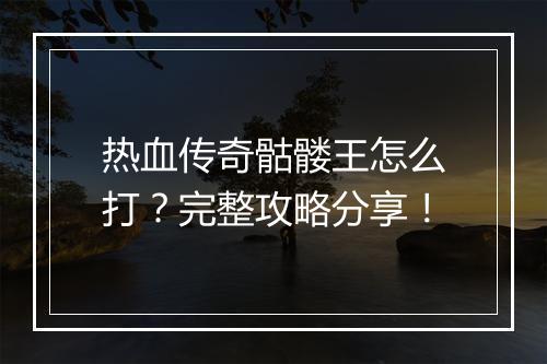 热血传奇骷髅王怎么打？完整攻略分享！