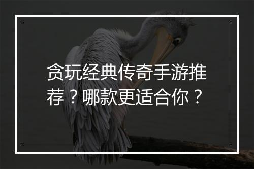 贪玩经典传奇手游推荐？哪款更适合你？