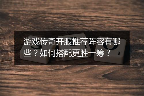 游戏传奇开服推荐阵容有哪些？如何搭配更胜一筹？