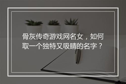 骨灰传奇游戏网名女，如何取一个独特又吸睛的名字？