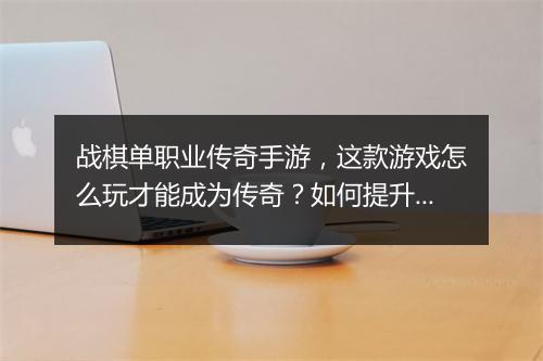 战棋单职业传奇手游，这款游戏怎么玩才能成为传奇？如何提升战斗力？