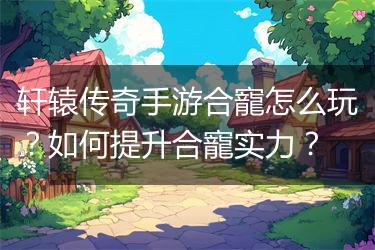 轩辕传奇手游合寵怎么玩？如何提升合寵实力？