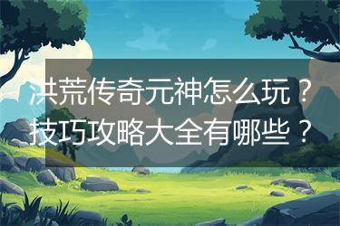洪荒传奇元神怎么玩？技巧攻略大全有哪些？