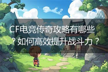 CF电竞传奇攻略有哪些？如何高效提升战斗力？
