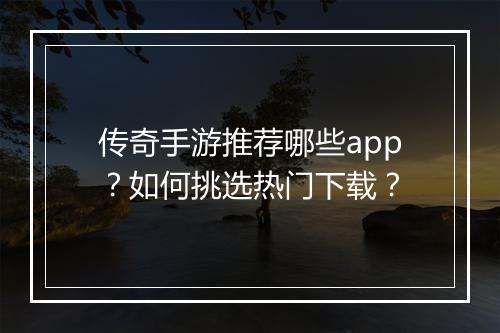 传奇手游推荐哪些app？如何挑选热门下载？