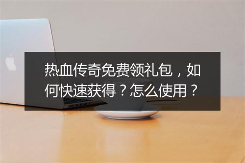 热血传奇免费领礼包，如何快速获得？怎么使用？