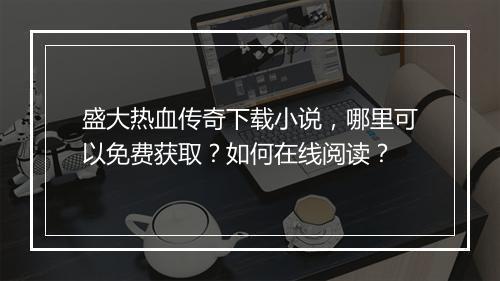盛大热血传奇下载小说，哪里可以免费获取？如何在线阅读？