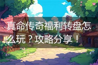 真命传奇福利转盘怎么玩？攻略分享！