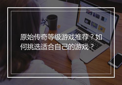 原始传奇等级游戏推荐？如何挑选适合自己的游戏？