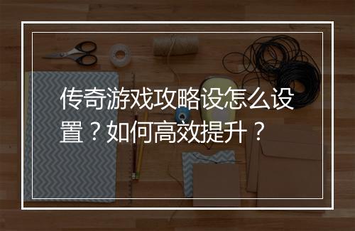 传奇游戏攻略设怎么设置？如何高效提升？