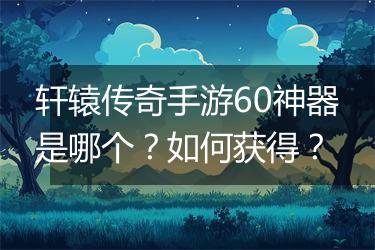轩辕传奇手游60神器是哪个？如何获得？