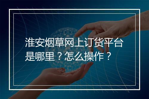 淮安烟草网上订货平台是哪里？怎么操作？