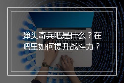 弹头奇兵吧是什么？在吧里如何提升战斗力？