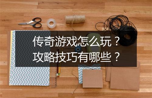 传奇游戏怎么玩？攻略技巧有哪些？