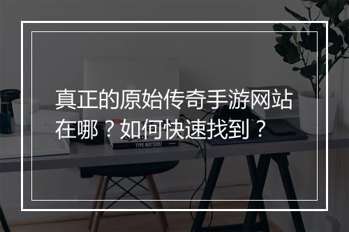 真正的原始传奇手游网站在哪？如何快速找到？