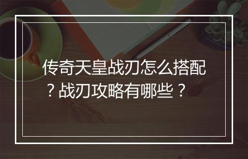 传奇天皇战刃怎么搭配？战刃攻略有哪些？