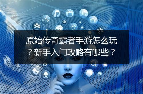 原始传奇霸者手游怎么玩？新手入门攻略有哪些？
