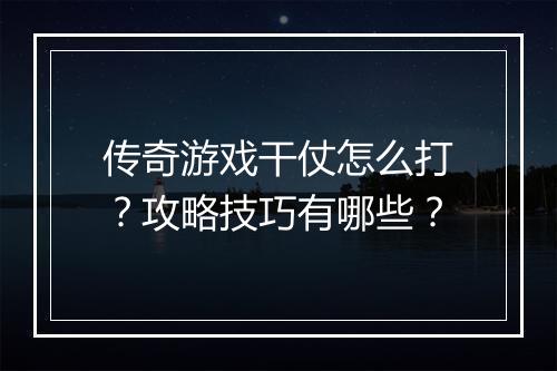 传奇游戏干仗怎么打？攻略技巧有哪些？