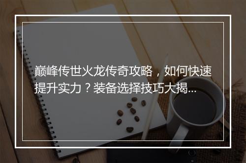 巅峰传世火龙传奇攻略，如何快速提升实力？装备选择技巧大揭秘！